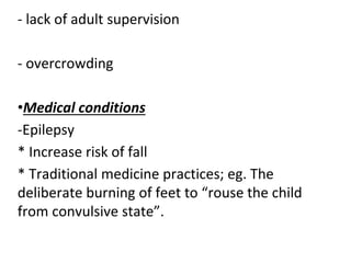 - lack of adult supervision
- overcrowding
•Medical conditions
-Epilepsy
* Increase risk of fall
* Traditional medicine practices; eg. The
deliberate burning of feet to “rouse the child
from convulsive state”.
 