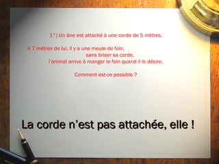 1°) Un âne est attaché à une corde de 5 mètres.

 A 7 mètres de lui, il y a une meule de foin,
                             sans briser sa corde,
         l’animal arrive à manger le foin quand il le désire.

                     Comment est-ce possible ?




La corde n’est pas attachée, elle !
 