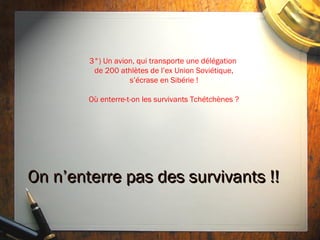 3°) Un avion, qui transporte une délégation
         de 200 athlètes de l’ex Union Soviétique,
                   s’écrase en Sibérie !

        Où enterre-t-on les survivants Tchétchènes ?




On n’enterre pas des survivants !!
 