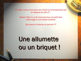 5°) Mon oncle arrive dans son chalet où la température est
                 en dessous de zéro C°.

    Devant l’âtre il y a de vieux journaux, du petit bois
          d’allumage et une lampe à pétrole.

           Que devra-t-il allumer en premier ??




   Une allumette
   ou un briquet !
 
