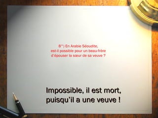 8°) En Arabie Séoudite,
 est-il possible pour un beau-frère
 d’épouser la sœur de sa veuve ?




Impossible, il est mort,
puisqu’il a une veuve !
 