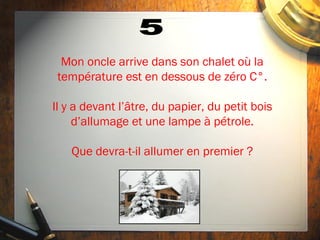 Mon oncle arrive dans son chalet où la
 température est en dessous de zéro C°.

Il y a devant l’âtre, du papier, du petit bois
     d’allumage et une lampe à pétrole.

    Que devra-t-il allumer en premier ?
 