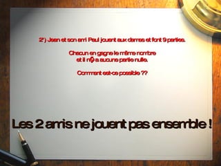 2°) Jean et son ami Paul jouent aux dames et font 9 parties. Chacun en gagne le même nombre et il n’y a aucune partie nulle. Comment est-ce possible ?? Les 2 amis ne jouent pas ensemble ! 