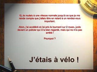 6) Je roulais à une vitesse normale jusqu’à ce que je me rende compte que j’allais  être  en retard à un rendez-vous important. Alors, j’ai accéléré et j’ai pris le tournant sur 2 roues, juste devant un policier qui m’a bien regardé, mais qui ne m’a pas arrêté ! Pourquoi ? J’étais à vélo  ! 