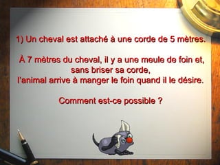 1) Un cheval est attaché à une corde de 5 mètres.  À 7 mètres du cheval, il y a une meule de foin et, sans briser sa corde, l’animal arrive à manger le foin quand il le désire. Comment est-ce possible ? 
