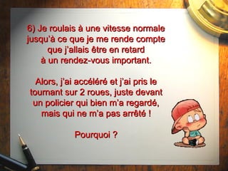6) Je roulais à une vitesse normale jusqu’à ce que je me rende compte que j’allais  être  en retard à un rendez-vous important. Alors, j’ai accéléré et j’ai pris le tournant sur 2 roues, juste devant un policier qui bien m’a regardé, mais qui ne m’a pas arrêté ! Pourquoi ? 