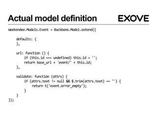 Actual model definition
Weekendee.Models.Event = Backbone.Model.extend({

      defaults: {
      },

      url: function () {
          if (this.id === undefined) this.id = '';
          return base_url + 'event/' + this.id;
      },

      validate: function (attrs) {
          if (attrs.text != null && $.trim(attrs.text) == '') {
               return t('event.error_empty');
          }
      }
});
 