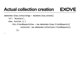 Actual collection creation
Weekendee.Views.ContactsPage = Backbone.View.extend({
    "el": "#contacts",
    show: function () {
         this.friendRequestsView = new Weekendee.Views.FriendRequests({
                  collection: new Weekendee.Collections.FriendRequests()
             });
…
 