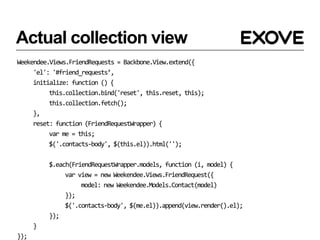 Actual collection view
Weekendee.Views.FriendRequests = Backbone.View.extend({
     'el': '#friend_requests’,
     initialize: function () {
          this.collection.bind('reset', this.reset, this);
          this.collection.fetch();
     },
     reset: function (FriendRequestWrapper) {
          var me = this;
          $('.contacts-body', $(this.el)).html('');

          $.each(FriendRequestWrapper.models, function (i, model) {
               var view = new Weekendee.Views.FriendRequest({
                    model: new Weekendee.Models.Contact(model)
               });
               $('.contacts-body', $(me.el)).append(view.render().el);
          });
      }
});
 