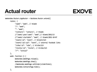 Actual router
Weekendee.Routers.AppRouter = Backbone.Router.extend({
      routes: {
            "/week": "week", // #/week
            "/": "week",
            "": "week",
            "/contacts": "contacts", // #/week
            //"/week/:year/:week": "week",// #/week/2011/13
            //"/week/:startdate": "week", // #/week/2011-10-07
            "/event/:id": "event", // #/event/123
            "/event/:id/:uid": "event", // external facebook links
            "/vibe/:id": "vibe", // #/vibe/123
            "/invite/:id": "invite", // #/vibe/123
            "/*": "initial”
      },
      week: function () {
            Weekendee.WeekPage.reload();
            Weekendee.WeekPage.show();
            //Weekendee.WeekPage.setSlider(sliderState);
            Weekendee.ContactsPage.hide();
      },
 