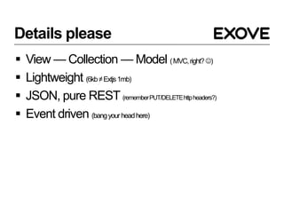 Details please
   View — Collection — Model ( MVC, right? )
   Lightweight (6kb ≠ Extjs 1mb)
   JSON, pure REST (remember PUT/DELETE http headers?)
   Event driven (bang your head here)
 