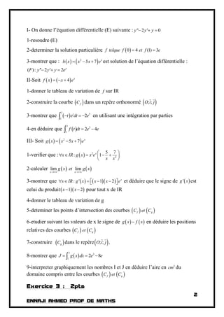 2
ENNAJI AHMED PROF DE MATHS
I- On donne l’équation différentielle (E) suivante : " 2 ' 0y y y  
1-resoudre (E)
2-determiner la solution particulière  0 4 (1) 3f telque f et f e 
3-montrer que :    2
5 7 x
h x x x e   est solution de l’équation différentielle :
( ): '' 2 ' 2 x
F y y y e  
II-Soit    4 x
f x x e  
1-donner le tableau de variation de f sur IR
2-construire la courbe  fC dans un repère orthonormé  ; ;O i j
3-montrer que  
3
3
1
2t
t e dt e   en utilisant une intégration par parties
4-en déduire que  
3
3
1
2 4f t dt e e 
III- Soit    2
5 7 x
g x x x e  
1-verifier que :   2
2
5 7
: 1x
x IR g x x e
x x
 
     
 
2-calculer    lim lim
x x
g x et g x
 
3-montrer que     : ' 1 2 x
x IR g x x x e       et déduire que le signe de  'g x est
celui du produit  1 2x x  pour tout x de IR
4-donner le tableau de variation de g
5-deteminer les points d’intersection des courbes    f gC et C
6-etudier suivant les valeurs de x le signe de    g x f x en déduire les positions
relatives des courbes    f gC et C
7-construire  gC dans le repère ; ;O i j .
8-montrer que  
3
3
1
2 8J g x dx e e  
9-interpreter graphiquement les nombres I et J en déduire l’aire en 2
cm du
domaine compris entre les courbes    f gC et C
Exercice 3 : 2pts
 