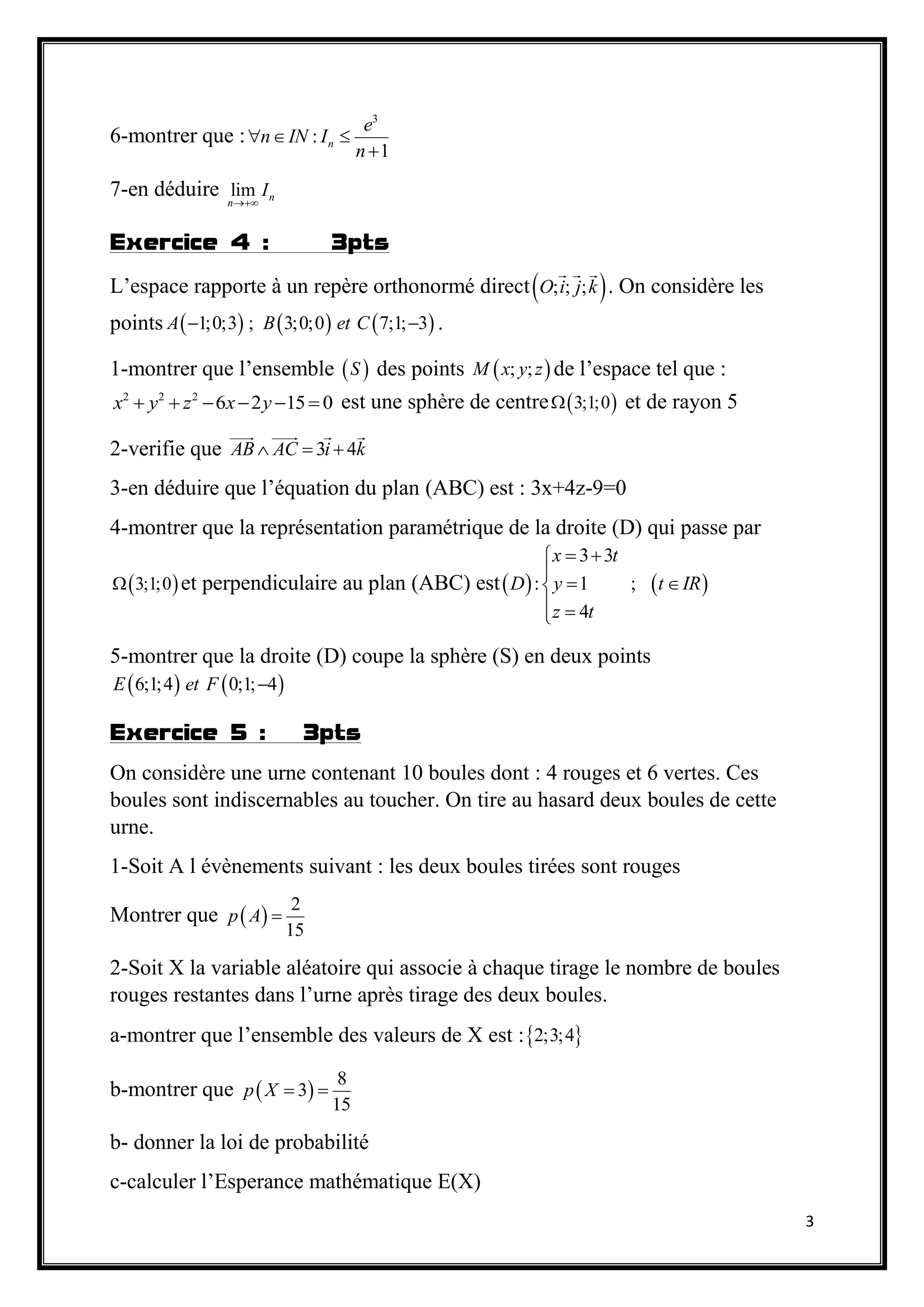 3
6-montrer que :
3
:
1
n
e
n IN I
n
  

7-en déduire lim n
n
I

Exercice 4 : 3pts
L’espace rapporte à un repère orthonormé direct ; ; ;O i j k . On considère les
points      1;0;3 ; 3;0;0 7;1; 3A B et C  .
1-montrer que l’ensemble  S des points  ; ;M x y z de l’espace tel que :
2 2 2
6 2 15 0x y z x y      est une sphère de centre  3;1;0 et de rayon 5
2-verifie que 3 4AB AC i k  
3-en déduire que l’équation du plan (ABC) est : 3x+4z-9=0
4-montrer que la représentation paramétrique de la droite (D) qui passe par
 3;1;0 et perpendiculaire au plan (ABC) est   
3 3
: 1 ;
4
x t
D y t IR
z t
 

 
 
5-montrer que la droite (D) coupe la sphère (S) en deux points
   6;1;4 0;1; 4E et F 
Exercice 5 : 3pts
On considère une urne contenant 10 boules dont : 4 rouges et 6 vertes. Ces
boules sont indiscernables au toucher. On tire au hasard deux boules de cette
urne.
1-Soit A l évènements suivant : les deux boules tirées sont rouges
Montrer que  
2
15
p A 
2-Soit X la variable aléatoire qui associe à chaque tirage le nombre de boules
rouges restantes dans l’urne après tirage des deux boules.
a-montrer que l’ensemble des valeurs de X est : 2;3;4
b-montrer que  
8
3
15
p X  
b- donner la loi de probabilité
c-calculer l’Esperance mathématique E(X)
 
