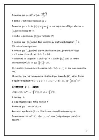 2
3-montrer que  
 2
2
: '
2
g x
x IR f x
x


  
4-donner le tableau de variation de f
5-montrer que la droite  
1
:
2 2
e
y x

   est une asymptote oblique à la courbe
 fC au voisinage de 
6-etudier la position de  fC par rapport à  
7-montrer que :  fC admet deux tangentes de coefficient directeur
1
2

et
déterminer leurs équations.
8-montrer que  fC coupe l’axe des abscisses en deux points d’abscisses
:2 2,1 0,5 0,4et telque et    
9-construire les tangentes, la droite   et la courbe  fC dans un repère
orthonormé  ; ;O i j tel que 1i j cm  .
10-resoudre graphiquement l’équation :    2
2 lnx e m x  tel que m un paramètre
réel.
11-montrer que l’aire du domaine plan limite par la courbe  fC et les droites
d’équations respectives ; 1 2x x et x y e    est :    2 21
ln
2
cm  
Exercice 3 : 3pts
On pose :  2 2
01 1
: ln
e en
nn IN I x x et I x dx
    
1-calculer : 0I
2-avec intégration par partie calculer 1I
3-montrer que : : 0nn IN I
  
4- montrer que la suite nI est décroissante et qu’elle est convergente
5-montrerque :   3
1:3 1n nn IN I n I e     avec (intégration par partie) en
déduire 2I
 