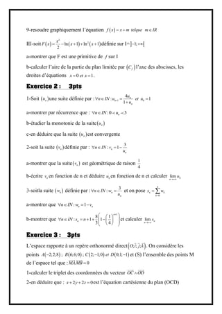 9-resoudre graphiquement l’équation  f x x m telque m IR  
III-soit      
2
2
ln 1 ln 1
2
x
F x x x     définie sur I= 1; 
a-montrer que F est une primitive de f sur I
b-calculer l’aire de la partie du plan limitée par  fC l’axe des abscisses, les
droites d’équations 0 1x et x  .
Exercice 2 : 3pts
1-Soit  nu une suite définie par : 1 0
4
: 1
1
n
n
n
u
n IN u et u
u   

a-montrer par récurrence que : :0 3nn IN u 
b-étudier la monotonie de la suite nu
c-en déduire que la suite  nu est convergente
2-soit la suite  nv définie par :
3
: 1n
n
n IN v
u
   
a-montrer que la suite nv est géométrique de raison
1
4
b-écrire nv en fonction de n et déduire nu en fonction de n et calculer lim n
n
u

3-soitla suite  nw définie par :
3
: n
n
n IN w
u
   et on pose
0
n
n k
k
s w

 
a-montrer que : 1n nn IN w v   
b-montrer que
1
8 1
: 1 1
3 4
n
nn IN s n

  
          
et calculer lim n
n
s

Exercice 3 : 3pts
L’espace rapporte à un repère orthonormé direct ; ; ;O i j k . On considère les
points        2;2;8 ; 6;6;0 ; 2; 1;0 0;1; 1A B C et D   et (S) l’ensemble des points M
de l’espace tel que : . 0MAMB 
1-calculer le triplet des coordonnées du vecteur OC OD
2-en déduire que : 2 2 0x y z   est l’équation cartésienne du plan (OCD)
 