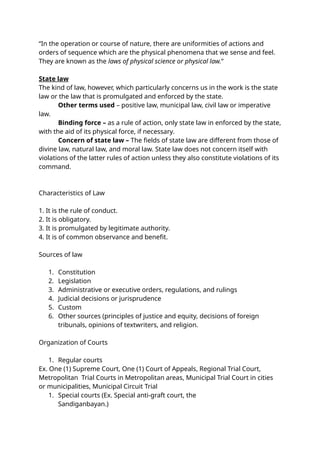“In the operation or course of nature, there are uniformities of actions and
orders of sequence which are the physical phenomena that we sense and feel.
They are known as the laws of physical science or physical law.”
State law
The kind of law, however, which particularly concerns us in the work is the state
law or the law that is promulgated and enforced by the state.
Other terms used – positive law, municipal law, civil law or imperative
law.
Binding force – as a rule of action, only state law in enforced by the state,
with the aid of its physical force, if necessary.
Concern of state law – The fields of state law are different from those of
divine law, natural law, and moral law. State law does not concern itself with
violations of the latter rules of action unless they also constitute violations of its
command.
Characteristics of Law
1. It is the rule of conduct.
2. It is obligatory.
3. It is promulgated by legitimate authority.
4. It is of common observance and benefit.
Sources of law
1. Constitution
2. Legislation
3. Administrative or executive orders, regulations, and rulings
4. Judicial decisions or jurisprudence
5. Custom
6. Other sources (principles of justice and equity, decisions of foreign
tribunals, opinions of textwriters, and religion.
Organization of Courts
1. Regular courts
Ex. One (1) Supreme Court, One (1) Court of Appeals, Regional Trial Court,
Metropolitan Trial Courts in Metropolitan areas, Municipal Trial Court in cities
or municipalities, Municipal Circuit Trial
1. Special courts (Ex. Special anti-graft court, the
Sandiganbayan.)
 