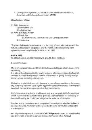 2. Quasi-judicial agencies (Ex. National Labor Relations Commission,
Securities and Exchange Commission, LTFRB)
Classifications of Law
(1) As to its purpose:
(a) substantive law
(b) adjective law
(2) As to its subject matter:
(a) Public law
Ex. Criminal law, International law, Constitutional law
(b) Private law
“The law of obligations and contracts is the body of rules which deals with the
nature and sources of obligations and the rights and duties arising from
agreements and the particular contracts.” Art 1307
Article 1156.
An obligation is a juridical necessity to give, to do or not to do.
General Provision
The term obligation is derived from the Latin word obligatio which means tying
or binding.
It is a tie or bond recognized by law by virtue of which one is bound in favor of
another to render something – and this may consist in giving a thing, doing a
certain act, or not doing a certain act.
Obligation is a juridical necessity because in case of noncompliance, the courts
of justice may be called upon by the aggrieved party to enforce its fulfillment or,
in default thereof, the economic value that it represents.
In a proper case, the debtor or obligator may also be made liable for damages,
which represents the sum of money given as a compensation for the injury or
harm suffered by the creditor or oblige for the violation of his rights.
In other words, the debtor must comply with his obligation whether he likes it
or not; otherwise, his failure will be visited with some harmful or undesirable
consequences.
An obligation may be civil or natural. Civil Obligation is based on a positive law
and gives right of action to compel their performance, while Natural
 