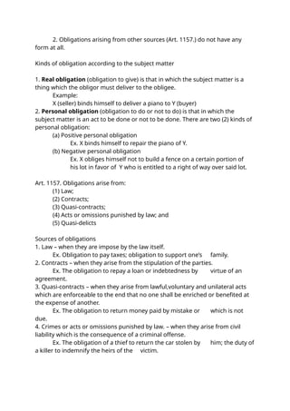 2. Obligations arising from other sources (Art. 1157.) do not have any
form at all.
Kinds of obligation according to the subject matter
1. Real obligation (obligation to give) is that in which the subject matter is a
thing which the obligor must deliver to the obligee.
Example:
X (seller) binds himself to deliver a piano to Y (buyer)
2. Personal obligation (obligation to do or not to do) is that in which the
subject matter is an act to be done or not to be done. There are two (2) kinds of
personal obligation:
(a) Positive personal obligation
Ex. X binds himself to repair the piano of Y.
(b) Negative personal obligation
Ex. X obliges himself not to build a fence on a certain portion of
his lot in favor of Y who is entitled to a right of way over said lot.
Art. 1157. Obligations arise from:
(1) Law;
(2) Contracts;
(3) Quasi-contracts;
(4) Acts or omissions punished by law; and
(5) Quasi-delicts
Sources of obligations
1. Law – when they are impose by the law itself.
Ex. Obligation to pay taxes; obligation to support one’s family.
2. Contracts – when they arise from the stipulation of the parties.
Ex. The obligation to repay a loan or indebtedness by virtue of an
agreement.
3. Quasi-contracts – when they arise from lawful,voluntary and unilateral acts
which are enforceable to the end that no one shall be enriched or benefited at
the expense of another.
Ex. The obligation to return money paid by mistake or which is not
due.
4. Crimes or acts or omissions punished by law. – when they arise from civil
liability which is the consequence of a criminal offense.
Ex. The obligation of a thief to return the car stolen by him; the duty of
a killer to indemnify the heirs of the victim.
 