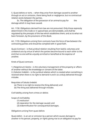 5. Quasi-delicts or torts. – when they arise from damage caused to another
through an act or omission, there being fault or negligence, but no contractual
relation exists between the parties.
Ex. The obligation of the possessor of an animal to pay for the
damage which it may have caused.
Art. 1158. Obligations derived from law are not presumed. Only those expressly
determined in this Code or in special laws are demandable, and shall be
regulated by the precepts of the law which establishes them; and as to what not
been foreseen, by the provisions of this Book.
Art. 1159. Obligations arising from contracts have the force of law between the
contracting parties and should be complied with in good faith.
Quasi-Contract – is that juridical relation resulting from lawful, voluntary and
unilateral acts by virtue of which the parties become bound to each other to the
end that no one will be unjustly enriched or benefited at the expense of
another.
Kinds of Quasi-contracts
1.) Negotiorum Gestio – is the voluntary management of the property or affairs
of another without the knowledge or consent of the latter.
2.) Solution Indebiti – is the juridical relation which is created when something is
received when there is no right to demand it and it as unduly delivered through
mistake.
Requisites of Solutio Indebiti
(a) There is no right to receive the thing delivered; and
(b) The thing was delivered through mistake.
Civil liability arising from crimes or delicts
Scope of civil liability
(1) restitution
(2) reparation for the damage caused; and
(3) Indemnification for consequential damages.
Obligations arising from quasi-delicts
Quasi-delict – is an act or omission by a person which causes damage to
another in his person, property, or rights giving rise to an obligation to pay for
 