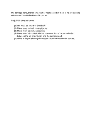 the damage done, there being fault or negligence but there is no pre-existing
contractual relation between the parties.
Requisites of Quasi-delict
(1) The must be an act or omission;
(2) There must be fault or negligence;
(3) There must be damage caused;
(4) There must be a direct relation or connection of cause and effect
between the act or omission and the damage; and
(5) There is no pre-existing contractual relation between the parties.
 