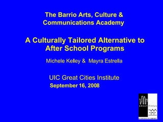 The Barrio Arts, Culture &  Communications Academy A Culturally Tailored Alternative to After School Programs Michele Kelley &  Mayra Estrella UIC Great Cities Institute September 16, 2008  