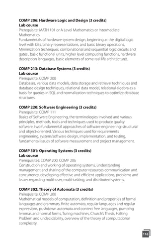 116
COMP 206: Hardware Logic and Design (3 credits)
Lab course
Prerequisite: MATH 101 or A Level Mathematics or Intermediate
Mathematics
Fundamentals of hardware system design, beginning at the digital logic
level with bits, binary representations, and basic binary operations,
Minimization techniques, combinational and sequential logic circuits and
gates , basic functional units, higher level computing functions, hardware
description languages, basic elements of some real life architectures.
COMP 213: Database Systems (3 credits)
Lab course
Prerequisite: COMP 200
Databases, various data models, data storage and retrieval techniques and
database design techniques, relational data model, relational algebra as a
basis for queries in SQL and normalization techniques to optimize database
structures.
COMP 220: Software Engineering (3 credits)
Prerequisite: COMP 111
Basics of Software Engineering, the terminologies involved and various
principles, methods, tools and techniques used to produce quality
software, two fundamental approaches of software engineering: structural
and object-oriented. Various techniques used for requirements
engineering, system/software design, implementation, and testing,
fundamental issues of software measurement and project management.
COMP 301: Operating Systems (3 credits)
Lab course
Prerequisites: COMP 200, COMP 206
Construction and working of operating systems, understanding
management and sharing of the computer resources communication and
concurrency, developing eﬀective and eﬃcient applications, problems and
issues regarding multi-user, multi-tasking, and distributed systems.
COMP 302: Theory of Automata (3 credits)
Prerequisite: COMP 200
Mathematical models of computation, definition and properties of formal
languages and grammars, finite automata, regular languages and regular
expressions, pushdown automata and context free languages, pumping
lemmas and normal forms, Turing machines, Church’s Thesis, Halting
Problem and undecidability, overview of the theory of computational
complexity.
 