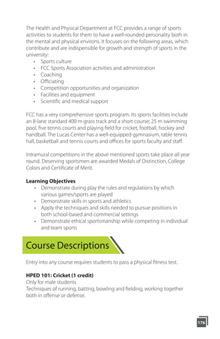 176
Course Descriptions
Entry into any course requires students to pass a physical fitness test.
HPED 101: Cricket (1 credit)
Only for male students
Techniques of running, batting, bowling and fielding, working together
both in offense or defense.
The Health and Physical Department at FCC provides a range of sports
activities to students for them to have a well-rounded personality both in
the mental and physical environs. It focuses on the following areas, which
contribute and are indispensible for growth and strength of sports in the
university:
• Sports culture
• FCC Sports Association activities and administration
• Coaching
• Oﬃciating
• Competition opportunities and organization
• Facilities and equipment
• Scientiﬁc and medical support
FCC has a very comprehensive sports program. Its sports facilities include
an 8-lane standard 400 m grass track and a short course; 25 m swimming
pool, five tennis courts and playing field for cricket, football, hockey and
handball. The Lucas Center has a well-equipped gymnasium, table tennis
hall, basketball and tennis courts and offices for sports faculty and staff.
Intramural competitions in the above mentioned sports take place all year
round. Deserving sportsmen are awarded Medals of Distinction, College
Colors and Certificate of Merit.
Learning Objectives
• Demonstrate during play the rules and regulations by which
various games/sports are played
• Demonstrate skills in sports and athletics
• Apply the techniques and skills needed to pursue positions in
both school-based and commercial settings
• Demonstrate ethical sportsmanship while competing in individual
and team sports
 