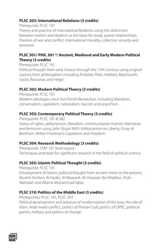 225
PLSC 203: International Relations (3 credits)
Prerequisite: PLSC 101
Theory and practice of International Relations using the distinction
between realism and idealism as the basis for study, power relationships,
theories of war and conflict, international morality, collective security and
terrorism.
PLSC 301/ PHIL 301 *: Ancient, Medieval and Early Modern Political
Theory (3 credits)
Prerequisite: PLSC 101
Political thought from early Greece through the 17th Century using original
sources from philosophers including Aristotle, Plato, Hobbes, Machiavelli,
Locke, Rousseau and Hegel.
PLSC 302: Modern Political Theory (3 credits)
Prerequisite: PLSC 101
Modern ideologies since the French Revolution, including liberalism,
conservatism, capitalism, nationalism, fascism and anarchism.
PLSC 303: Contemporary Political Theory (3 credits)
Prerequisite: PLSC 101 & 302
Status of rights, utilitarianism, liberalism, communitarian marxist, libertarian
and feminism using John Stuart Mill’s Utilitarianism on Liberty, Essay of
Bentham, Milton Friedman’s Capitalism and Freedom.
PLSC 304: Research Methodology (3 credits)
Prerequisite: STAT 101 level course
Techniques and tools for significant research in the field of political science.
PLSC 305: Islamic Political Thought (3 credits)
Prerequisite: PLSC 101
Development of Islamic political thought from ancient times to the present,
Muslim thinkers Al-Farabi, Al-Mawardi, Al-Ghazzali, Ibn Khaldun, Shah
Waliullah and Allama Muhammad Iqbal.
PLSC 310: Politics of the Middle East (3 credits)
Prerequisites: PLSC 101, PLSC 203
Political development and advance of modernization of the area, the role of
Islam, Arab-Israeli conflict, politics of Persian Gulf, politics of OPEC, political
parties, military and politics of change.
 