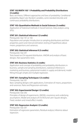 STAT 102/MATH 105 *: Probability and Probability Distributions
(3 credits)
Basic set theory. Different approaches and laws of probability. Conditional
probability, Bayes’rule. Random variables, some standard discrete and
continuous probability distributions.
STAT 103: Quantitative Methods in Social Sciences (3 credits)
Application of Statistical methods in Social Sciences. Data analysis using
SPSS.
STAT 201: Statistical Inference I (3 credits)
Prerequisite: Stat 101 or 102
Population and sample; Introduction to sampling distributions and their
properties; point and interval estimation; testing of hypotheses about
means, proportions and variances.
STAT 202: Statistical Inference II (3 credits)
Prerequisite: Stat 201
Tests based on Chi-squared distribution. ANOVA and analysis of basic
designs. Non-parametric tests.
STAT 205: Business Statistics (3 credits)
Application and concept of probability and probability distributions in
business, sample and sampling distributions, statistical inference in
marketing and business, polynomial models in supply and demand, model
fitting through simple and multiple regression.
STAT 301: Sampling Techniques I (3 credits)
Prerequisite: Stat 201
Basic sampling designs with applications, Estimation of means, proportions
and variances. Ratio and Regression estimates.
STAT 302: Experimental Design I (3 credits)
Prerequisite: Stat 202
Principles of design of experiments. ANOVA, covariance and underlying
assumptions. Model and analysis of CR, RCB and Latin Square designs.
Fixed, random and mixed eﬀect models.
STAT 303: Regression Analysis I (3 credits)
Prerequisite: Stat 201
Estimation of regression parameters, Residual analysis; Inference about
regression.
262
 
