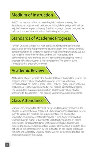 Medium of Instruction
At FCC the medium of instruction is English. Students entering the
Baccalaureate program with deficiencies in English language skills will be
required to enrol in pre- university English Language courses designed to
help such student’s transition into the Undergrad program.
Standards of Academic Progress
Forman Christian College has high standards for student performance
because we believe that performing at an excellent level in coursework is
good preparation for leadership opportunities following University. We ask
our students to do their very best and we will monitor student
performance to help them be aware if a problem is developing. Normal
progress toward graduation is the completion of five courses each
semester with a grade of C or better.
Academic Review
At the close of each semester the Academic Review Committee reviews the
progress of every student who fails a course, receives a voluntary
withdrawal (W), has more D grades than B or better grades, is on academic
probation, or is otherwise identified as not making satisfactory progress.
The Committee may place on probation or dismiss any student who
according to its judgment is not making satisfactory academic progress.
Class Attendance
Students are expected to attend all classes and laboratory sessions in the
courses for which they are registered. Students who miss classes are far less
likely to succeed in meeting the requirements of the course. The
university’s minimum accepted attendance is 67%, however individual
teachers may set higher requirements. Each teacher outlines his or her
expectations for class attendance in the course syllabus. Teachers are
expected to keep accurate records of student attendance. If a student does
not attend the percentage set by the instructor on the course syllabus of
the class and laboratory sessions, he/she will not be permitted to take the
final examination in the course.
25
 