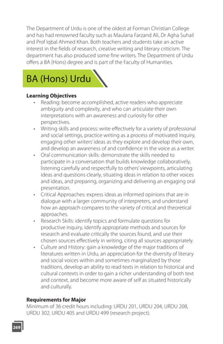 269
The Department of Urdu is one of the oldest at Forman Christian College
and has had renowned faculty such as Maulana Farzand Ali, Dr Agha Suhail
and Prof Iqbal Ahmed Khan. Both teachers and students take an active
interest in the ﬁelds of research, creative writing and literary criticism. The
department has also produced some ﬁne writers. The Department of Urdu
oﬀers a BA (Hons) degree and is part of the Faculty of Humanities.
BA (Hons) Urdu
Learning Objectives
• Reading: become accomplished, active readers who appreciate
ambiguity and complexity, and who can articulate their own
interpretations with an awareness and curiosity for other
perspectives.
• Writing skills and process: write eﬀectively for a variety of professional
and social settings, practice writing as a process of motivated inquiry,
engaging other writers’ideas as they explore and develop their own,
and develop an awareness of and confidence in the voice as a writer.
• Oral communication skills: demonstrate the skills needed to
participate in a conversation that builds knowledge collaboratively,
listening carefully and respectfully to others’viewpoints, articulating
ideas and questions clearly, situating ideas in relation to other voices
and ideas, and preparing, organizing and delivering an engaging oral
presentation.
• Critical Approaches: express ideas as informed opinions that are in
dialogue with a larger community of interpreters, and understand
how an approach compares to the variety of critical and theoretical
approaches.
• Research Skills: identify topics and formulate questions for
productive inquiry, identify appropriate methods and sources for
research and evaluate critically the sources found, and use their
chosen sources eﬀectively in writing, citing all sources appropriately.
• Culture and History: gain a knowledge of the major traditions of
literatures written in Urdu, an appreciation for the diversity of literary
and social voices within and sometimes marginalized by those
traditions, develop an ability to read texts in relation to historical and
cultural contexts in order to gain a richer understanding of both text
and context, and become more aware of self as situated historically
and culturally.
Requirements for Major
Minimum of 36 credit hours including: URDU 201, URDU 204, URDU 208,
URDU 302, URDU 405 and URDU 499 (research project).
 