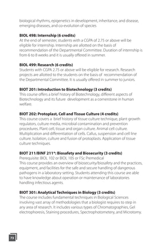 biological rhythms, epigenetics in development, inheritance, and disease,
emerging diseases, and co-evolution of species
BIOL 498: Internship (6 credits)
At the end of semester, students with a CGPA of 2.75 or above will be
eligible for internship. Internship are allotted on the basis of
recommendation of the Departmental Committee. Duration of internship is
from 6 to 8 weeks and it is usually offered in summer.
BIOL 499: Research (6 credits)
Students with CGPA 2.75 or above will be eligible for research. Research
projects are allotted to the students on the basis of recommendation of
the Departmental Committee. It is usually offered in summer to juniors.
BIOT 201: Introduction to Biotechnology (3 credits)
This course offers a brief history of Biotechnology, different aspects of
Biotechnology and its future development as a cornerstone in human
welfare.
BIOT 202: Protoplast, Cell and Tissue Culture (4 credits)
This course covers a brief history of tissue culture technique, plant growth
regulators, culture media, microbial contamination and prevention
procedures. Plant cell, tissue and organ culture. Animal cell culture.
Multiplication and differentiation of cells. Callus, suspension and cell line
culture. Isolation, culture and fusion of protoplasts. Application of tissue
culture techniques.
BIOT 211/BINF 211*: Biosafety and Biosecurity (3 credits)
Prerequisite: BIOL 102 or BIOL 105 or FSc Premedical
This course provides an overview of biosecurity/biosafety and the practices,
equipment, and facilities for the safe and secure handling of dangerous
pathogens in a laboratory setting. Students attending this course are able
to have knowledge about operation or maintenance of laboratories
handling infectious agents.
BIOT 301: Analytical Techniques in Biology (3 credits)
The course includes fundamental techniques in Biological Sciences
involving vast array of methodologies that a biologist requires to step in
any area of research. It includes various types of Chromatographies, Gel
electrophoresis, Staining procedures, Spectrophotometery, and Microtomy.
73
 