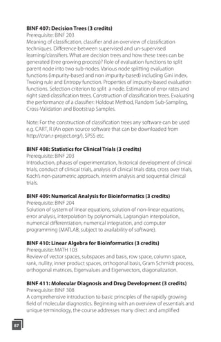 BINF 407: Decision Trees (3 credits)
Prerequisite: BINF 203
Meaning of classification, classifier and an overview of classification
techniques. Difference between supervised and un-supervised
learning/classiﬁers. What are decision trees and how these trees can be
generated (tree growing process)? Role of evaluation functions to split
parent node into two sub-nodes. Various node splitting evaluation
functions (impurity-based and non impurity-based) including Gini index,
Twoing rule and Entropy function. Properties of impurity-based evaluation
functions. Selection criterion to split a node. Estimation of error rates and
right sized classification trees. Construction of classification trees. Evaluating
the performance of a classifier: Holdout Method, Random Sub-Sampling,
Cross-Validation and Bootstrap Samples.
Note: For the construction of classification trees any software can be used
e.g. CART, R (An open source software that can be downloaded from
http://cran.r-project.org/), SPSS etc.
BINF 408: Statistics for Clinical Trials (3 credits)
Prerequisite: BINF 203
Introduction, phases of experimentation, historical development of clinical
trials, conduct of clinical trials, analysis of clinical trials data, cross over trials,
Koch’s non-parametric approach, interim analysis and sequential clinical
trials.
BINF 409: Numerical Analysis for Bioinformatics (3 credits)
Prerequisite: BINF 204
Solution of system of linear equations, solution of non-linear equations,
error analysis, interpolation by polynomials, Lagrangian interpolation,
numerical differentiation, numerical integration, and computer
programming (MATLAB, subject to availability of software).
BINF 410: Linear Algebra for Bioinformatics (3 credits)
Prerequisite: MATH 103
Review of vector spaces, subspaces and basis, row space, column space,
rank, nullity, inner product spaces, orthogonal basis, Gram Schmidt process,
orthogonal matrices, Eigenvalues and Eigenvectors, diagonalization.
BINF 411: Molecular Diagnosis and Drug Development (3 credits)
Prerequisite: BINF 308
A comprehensive introduction to basic principles of the rapidly growing
field of molecular diagnostics. Beginning with an overview of essentials and
unique terminology, the course addresses many direct and amplified
87
 