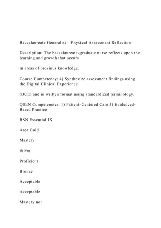 Baccalaureate Generalist – Physical Assessment Reflection
Description: The baccalaureate-graduate nurse reflects upon the
learning and growth that occurs
in areas of previous knowledge.
Course Competency: 4) Synthesize assessment findings using
the Digital Clinical Experience
(DCE) and in written format using standardized terminology.
QSEN Competencies: 1) Patient-Centered Care 3) Evidenced-
Based Practice
BSN Essential IX
Area Gold
Mastery
Silver
Proficient
Bronze
Acceptable
Acceptable
Mastery not
 