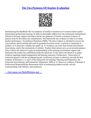 The Two Purposes Of Teacher Evaluation
Summarizing the Handbook The two purposes of teacher evaluation are to ensure teacher quality
and promote professional learning. In order to thoroughly address how the instruments and protocols
offered in the book support and align with the two purposes of teacher evaluation evidence of
practice must be first taken into consideration. The framework uses evidence in order to evaluate
teacher performance. According to Danielson (2008), "the term evidence is intended to convey the
conversations about teaching and must be grounded in actual events, in actions or statements in
artifacts, or in decisions a teacher has made" (p. 1). Evidence can come from formal and informal
observations, and/or the examination of artifacts. Teacher observations serve as an essential purpose
since it allows the observer to gain an understanding of the learning environment, rapport and
interaction the teacher has established inside the classroom. It also allows the observer to gather
evidence regarding student engagement and learning outcomes. Furthermore, "observation of
classroom practice with the accompanying pre–conference and post–conference, provide the best
evidence of Domains 1, 2, and 3 of the framework for teaching: Planning and Preparation, the
Classroom Environment, and Instruction" (Danielson, 2008, p. 2). However, evidence of Domain 4:
Professional Responsibilities demonstrate skills of maintaining student records, actively
communicating with families, and continuous
... Get more on HelpWriting.net ...
 