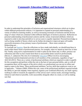 Community Education Officer and Inclusion
In order to understand the principles of inclusion and organisational structures which are in place
within different professional contexts, it is important to expand on personal understanding of a
variety of reflective learning models, as well as increasing awareness of inclusion and the diverse
range of values which are contained within different ideologies of inclusive practices. Reflection on
personal understanding of professional contexts and the variety of personal attributes which are
required in order to develop and deliver to service users is equally important. Personal knowledge as
well as being mindful of factors which can be further developed or improved upon will enable
successful awareness of any primary issues of professional ... Show more content on
Helpwriting.net ...
To conclude our learning, from the reflections we have made individually, we should keep these in
mind within future forms of professional practice, for example, when we attend an interview in later
life. Finally, using active experimentation in order to plan for the future and, in effect, practice our
reflections and what we have learnt from them to successfully better ourselves professionally
(Davies, C, unknown) The role of a Community Education Officer involves encouraging
"educational and developmental activities to all members of the community, regardless of age."
AGCAS (2012). There are a variety of professional attributes which are required in order to qualify
for this occupation and perform within the role to the best of ones personal ability, and, as with all
occupations there will be aspects of the job in which, as a professional you can use to reflect and
improve upon in the future. These professional attributes "are key skills that employers want to see
in applicants..." Holmes (2009), Within this role, some of the professional attributes required include
the ability to; provide empathy when required, organise your workload effectively, use multi–agency
working in order to research, be supportive of the service user's various needs, encourage learning
whenever and wherever possible, work successfully alongside others in a team, as well as making
sure that
... Get more on HelpWriting.net ...
 