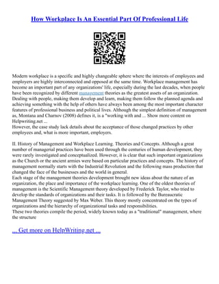 How Workplace Is An Essential Part Of Professional Life
Modern workplace is a specific and highly changeable sphere where the interests of employees and
employers are highly interconnected and opposed at the same time. Workplace management has
become an important part of any organizations' life, especially during the last decades, when people
have been recognized by different management theories as the greatest assets of an organization.
Dealing with people, making them develop and learn, making them follow the planned agenda and
achieving something with the help of others have always been among the most important character
features of professional business and political lives. Although the simplest definition of management
as, Montana and Charnov (2008) defines it, is a "working with and ... Show more content on
Helpwriting.net ...
However, the case study lack details about the acceptance of those changed practices by other
employees and, what is more important, employers.
II. History of Management and Workplace Learning. Theories and Concepts. Although a great
number of managerial practices have been used through the centuries of human development, they
were rarely investigated and conceptualized. However, it is clear that such important organizations
as the Church or the ancient armies were based on particular practices and concepts. The history of
management normally starts with the Industrial Revolution and the following mass production that
changed the face of the businesses and the world in general.
Each stage of the management theories development brought new ideas about the nature of an
organization, the place and importance of the workplace learning. One of the oldest theories of
management is the Scientific Management theory developed by Frederick Taylor, who tried to
develop the standards of organizations and their tasks. It is followed by the Bureaucratic
Management Theory suggested by Max Weber. This theory mostly concentrated on the types of
organizations and the hierarchy of organizational tasks and responsibilities.
These two theories compile the period, widely known today as a "traditional" management, where
the structure
... Get more on HelpWriting.net ...
 