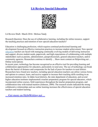 Lit Review Special Education
Lit Review Draft– March 2016– Melissa Tandy
Research Question: Does the use of collaborative learning, including the online resource, support
the teaching practices and retention of new special education teachers?
Education is challenging profession, which requires continual professional learning and
development focused on effective instruction practices to increase student achievement. New special
education teachers are faced with managing continually evolving models of delivering instruction
and support, diverse student needs, paperwork, and high expectations of collaborating with multiple
stakeholders such as parents, administrators, paraprofessionals, general education teachers, and/or
community agencies. Researchers continue to identify ... Show more content on Helpwriting.net ...
Online tools/options
In recent years, technology has become recognized as an effective tool for providing learning and
collaboration opportunities for educators, particularly in rural area. The use of technology can break
down the barrier of distance and compensate for the lack of peers for teachers in rural district.
Researchers have found new teachers, including special education teachers can utilize various forms
and options to connect, learn, and receive support to increase their teaching skills resulting in an
increased retention rates. In Idaho local districts, the state department of education, and several
higher education institutes implemented a teacher preparatory program for special educators, which
incorporated online courses, field experiences throughout the teacher preparation program, and
collaboration time with trained mentors (Johnson, 2009). The research results indicated the strong
collaborative relationships and use online learning increases the effectiveness of special education
teachers and student learning
... Get more on HelpWriting.net ...
 