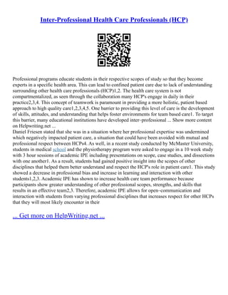 Inter-Professional Health Care Professionals (HCP)
Professional programs educate students in their respective scopes of study so that they become
experts in a specific health area. This can lead to confined patient care due to lack of understanding
surrounding other health care professionals (HCP)1,2. The health care system is not
compartmentalized, as seen through the collaboration many HCP's engage in daily in their
practice2,3,4. This concept of teamwork is paramount in providing a more holistic, patient based
approach to high quality care1,2,3,4,5. One barrier to providing this level of care is the development
of skills, attitudes, and understanding that helps foster environments for team based care1. To target
this barrier, many educational institutions have developed inter–professional ... Show more content
on Helpwriting.net ...
Daniel Friesen stated that she was in a situation where her professional expertise was undermined
which negatively impacted patient care, a situation that could have been avoided with mutual and
professional respect between HCPs4. As well, in a recent study conducted by McMaster University,
students in medical school and the physiotherapy program were asked to engage in a 10 week study
with 3 hour sessions of academic IPE including presentations on scope, case studies, and dissections
with one another1. As a result, students had gained positive insight into the scopes of other
disciplines that helped them better understand and respect the HCP's role in patient care1. This study
showed a decrease in professional bias and increase in learning and interaction with other
students1,2,3. Academic IPE has shown to increase health care team performance because
participants show greater understanding of other professional scopes, strengths, and skills that
results in an effective team2,3. Therefore, academic IPE allows for open–communication and
interaction with students from varying professional disciplines that increases respect for other HCPs
that they will most likely encounter in their
... Get more on HelpWriting.net ...
 