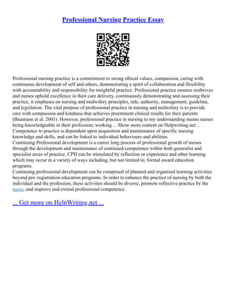 Professional Nursing Practice Essay
Professional nursing practice is a commitment to strong ethical values, compassion, caring with
continuous development of self and others, demonstrating a spirit of collaboration and flexibility
with accountability and responsibility for insightful practice. Professional practice ensures midwives
and nurses uphold excellence in their care delivery, continuously demonstrating and assessing their
practice, it emphases on nursing and midwifery principles, rule, authority, management, guideline,
and legislation. The vital purpose of professional practice in nursing and midwifery is to provide
care with compassion and kindness that achieves preeminent clinical results for their patients
(Baumann et al. 2001). However, professional practice in nursing to my understanding means nurses
being knowledgeable in their profession; working ... Show more content on Helpwriting.net ...
Competence to practice is dependent upon acquisition and maintenance of specific nursing
knowledge and skills, and can be linked to individual behaviours and abilities.
Continuing Professional development is a career long process of professional growth of nurses
through the development and maintenance of continued competence within both generalist and
specialist areas of practice. CPD can be stimulated by reflection or experience and other learning
which may occur in a variety of ways including, but not limited to, formal award education
programs.
Continuing professional development can be comprised of planned and organised learning activities
beyond pre–registration education programs. In order to enhance the practice of nursing by both the
individual and the profession, these activities should be diverse, promote reflective practice by the
nurse, and improve and extend professional competence.
... Get more on HelpWriting.net ...
 
