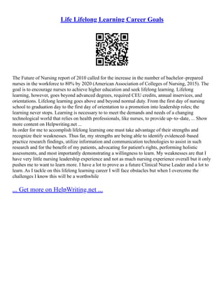 Life Lifelong Learning Career Goals
The Future of Nursing report of 2010 called for the increase in the number of bachelor–prepared
nurses in the workforce to 80% by 2020 (American Association of Colleges of Nursing, 2015). The
goal is to encourage nurses to achieve higher education and seek lifelong learning. Lifelong
learning, however, goes beyond advanced degrees, required CEU credits, annual inservices, and
orientations. Lifelong learning goes above and beyond normal duty. From the first day of nursing
school to graduation day to the first day of orientation to a promotion into leadership roles; the
learning never stops. Learning is necessary to to meet the demands and needs of a changing
technological world that relies on health professionals, like nurses, to provide up–to–date, ... Show
more content on Helpwriting.net ...
In order for me to accomplish lifelong learning one must take advantage of their strengths and
recognize their weaknesses. Thus far, my strengths are being able to identify evidenced–based
practice research findings, utilize information and communication technologies to assist in such
research and for the benefit of my patients, advocating for patient's rights, performing holistic
assessments, and most importantly demonstrating a willingness to learn. My weaknesses are that I
have very little nursing leadership experience and not as much nursing experience overall but it only
pushes me to want to learn more. I have a lot to prove as a future Clinical Nurse Leader and a lot to
learn. As I tackle on this lifelong learning career I will face obstacles but when I overcome the
challenges I know this will be a worthwhile
... Get more on HelpWriting.net ...
 