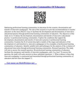 Professional Learning Communities Of Educators
Optimising professional learning communities in education for the creation, dissemination and
transfer of innovative pedagogies. The aim of the research is to provide recommendations to teacher
educators on the most effective ways to facilitate the development and dissemination of innovative
educational practice through professional learning communities of educators. The objectives of the
study are to: Evidence the development, dissemination and transfer of innovative educational
practice via professional learning communities. Explore the conditions that support the
development, dissemination and transfer of innovative practice in professional learning
communities. Examine the fit of current descriptive models of the stages and indicators of the
development of, and transition to, innovative pedagogies to live examples of professional learning
communities of educators. Identify suitable tools and techniques for the analysis of the evolution of
educational innovation through professional learning communities. Research questions The study
will aim to answer the research question: Do professional learning communities of educators
facilitate the emergence and transfer of innovative pedagogies, and, if so, how? To answer this
question, the study will seeks answers to these subsidiary questions: 1. What evidence is there that
innovative pedagogy is constructed and transmitted through professional learning communities of
educators and how does this happen? 2.
... Get more on HelpWriting.net ...
 