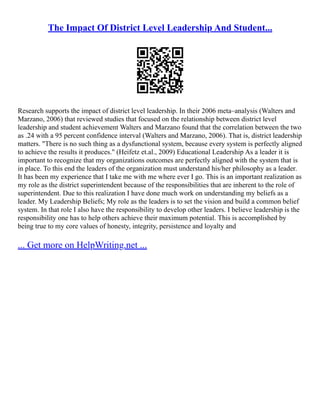 The Impact Of District Level Leadership And Student...
Research supports the impact of district level leadership. In their 2006 meta–analysis (Walters and
Marzano, 2006) that reviewed studies that focused on the relationship between district level
leadership and student achievement Walters and Marzano found that the correlation between the two
as .24 with a 95 percent confidence interval (Walters and Marzano, 2006). That is, district leadership
matters. "There is no such thing as a dysfunctional system, because every system is perfectly aligned
to achieve the results it produces." (Heifetz et.al., 2009) Educational Leadership As a leader it is
important to recognize that my organizations outcomes are perfectly aligned with the system that is
in place. To this end the leaders of the organization must understand his/her philosophy as a leader.
It has been my experience that I take me with me where ever I go. This is an important realization as
my role as the district superintendent because of the responsibilities that are inherent to the role of
superintendent. Due to this realization I have done much work on understanding my beliefs as a
leader. My Leadership Beliefs; My role as the leaders is to set the vision and build a common belief
system. In that role I also have the responsibility to develop other leaders. I believe leadership is the
responsibility one has to help others achieve their maximum potential. This is accomplished by
being true to my core values of honesty, integrity, persistence and loyalty and
... Get more on HelpWriting.net ...
 