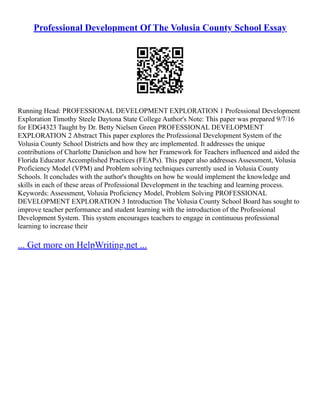 Professional Development Of The Volusia County School Essay
Running Head: PROFESSIONAL DEVELOPMENT EXPLORATION 1 Professional Development
Exploration Timothy Steele Daytona State College Author's Note: This paper was prepared 9/7/16
for EDG4323 Taught by Dr. Betty Nielsen Green PROFESSIONAL DEVELOPMENT
EXPLORATION 2 Abstract This paper explores the Professional Development System of the
Volusia County School Districts and how they are implemented. It addresses the unique
contributions of Charlotte Danielson and how her Framework for Teachers influenced and aided the
Florida Educator Accomplished Practices (FEAPs). This paper also addresses Assessment, Volusia
Proficiency Model (VPM) and Problem solving techniques currently used in Volusia County
Schools. It concludes with the author's thoughts on how he would implement the knowledge and
skills in each of these areas of Professional Development in the teaching and learning process.
Keywords: Assessment, Volusia Proficiency Model, Problem Solving PROFESSIONAL
DEVELOPMENT EXPLORATION 3 Introduction The Volusia County School Board has sought to
improve teacher performance and student learning with the introduction of the Professional
Development System. This system encourages teachers to engage in continuous professional
learning to increase their
... Get more on HelpWriting.net ...
 