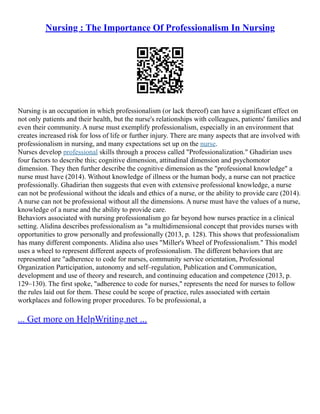 Nursing : The Importance Of Professionalism In Nursing
Nursing is an occupation in which professionalism (or lack thereof) can have a significant effect on
not only patients and their health, but the nurse's relationships with colleagues, patients' families and
even their community. A nurse must exemplify professionalism, especially in an environment that
creates increased risk for loss of life or further injury. There are many aspects that are involved with
professionalism in nursing, and many expectations set up on the nurse.
Nurses develop professional skills through a process called "Professionalization." Ghadirian uses
four factors to describe this; cognitive dimension, attitudinal dimension and psychomotor
dimension. They then further describe the cognitive dimension as the "professional knowledge" a
nurse must have (2014). Without knowledge of illness or the human body, a nurse can not practice
professionally. Ghadirian then suggests that even with extensive professional knowledge, a nurse
can not be professional without the ideals and ethics of a nurse, or the ability to provide care (2014).
A nurse can not be professional without all the dimensions. A nurse must have the values of a nurse,
knowledge of a nurse and the ability to provide care.
Behaviors associated with nursing professionalism go far beyond how nurses practice in a clinical
setting. Alidina describes professionalism as "a multidimensional concept that provides nurses with
opportunities to grow personally and professionally (2013, p. 128). This shows that professionalism
has many different components. Alidina also uses "Miller's Wheel of Professionalism." This model
uses a wheel to represent different aspects of professionalism. The different behaviors that are
represented are "adherence to code for nurses, community service orientation, Professional
Organization Participation, autonomy and self–regulation, Publication and Communication,
development and use of theory and research, and continuing education and competence (2013, p.
129–130). The first spoke, "adherence to code for nurses," represents the need for nurses to follow
the rules laid out for them. These could be scope of practice, rules associated with certain
workplaces and following proper procedures. To be professional, a
... Get more on HelpWriting.net ...
 