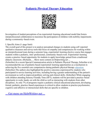 Pediatric Physical Therapy Education
Investigation of student perceptions of an experiential–learning educational model that fosters
interprofessional collaboration to maximize the participation of children with mobility impairments
during a community–based event.
I. Specific Aims (1–page limit)
The overall goal of this project is to analyze perceptual changes in students using self–reported
qualitative measures and survey tools that focus on empathy and competencies for working within
an interprofessional team during a semester long, experiential–learning elective course that engages
students within a pediatric, inter–professional, community–based event. Experiential–learning
creates a practice–based opportunity for students to apply knowledge gained from a traditional
didactic classroom. (Richards, ... Show more content on Helpwriting.net ...
(Schreiber) In a recent Special Communication article in Pediatric Physical Therapy, Schreiber et al,
recommended the use of pediatric based experiential–learning opportunities as a mechanism in
achieving the five essential core competencies during pediatric physical therapy education.
(Schreiber) The authors also highlighted the positive outcomes experienced by students who
participated in service learning activities, including having a greater understanding of the patient's
environment as well as improved problem–solving and clinical skills. (Schreiber) While engaging
with children attending Sensory Friendly Time (SFT), students will be provided a practice–based
opportunity to work, hands–on with the child as well as interacting with students from other
disciplines. As only 7% of programs require a pediatric clinical educational placement, developing
formal, pediatric, practice–based experiences is critical to allow students to practice psychomotor,
cognitive and affective or interactional skills that are specific to children.
... Get more on HelpWriting.net ...
 