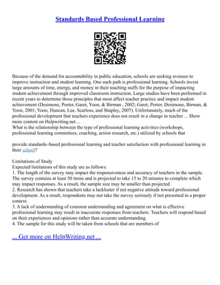 Standards Based Professional Learning
Because of the demand for accountability in public education, schools are seeking avenues to
improve instruction and student learning. One such path is professional learning. Schools invest
large amounts of time, energy, and money in their teaching staffs for the purpose of impacting
student achievement through improved classroom instruction. Large studies have been performed in
recent years to determine those principles that most affect teacher practice and impact student
achievement (Desimone, Porter, Garet, Yoon, & Birman , 2002; Garet, Porter, Desimone, Birman, &
Yoon, 2001; Yoon, Duncan, Lee, Scarloss, and Shapley, 2007). Unfortunately, much of the
professional development that teachers experience does not result in a change in teacher ... Show
more content on Helpwriting.net ...
What is the relationship between the type of professional learning activities (workshops,
professional learning committees, coaching, action research, etc.) utilized by schools that
provide standards–based professional learning and teacher satisfaction with professional learning in
their school?
Limitations of Study
Expected limitations of this study are as follows:
1. The length of the survey may impact the responsiveness and accuracy of teachers in the sample.
The survey contains at least 50 items and is projected to take 15 to 20 minutes to complete which
may impact responses. As a result, the sample size may be smaller than projected.
2. Research has shown that teachers take a lackluster if not negative attitude toward professional
development. As a result, respondents may not take the survey seriously if not presented in a proper
context.
3. A lack of understanding of common understanding and agreement on what is effective
professional learning may result in inaccurate responses from teachers. Teachers will respond based
on their experiences and opinions rather than accurate understanding.
4. The sample for this study will be taken from schools that are members of
... Get more on HelpWriting.net ...
 