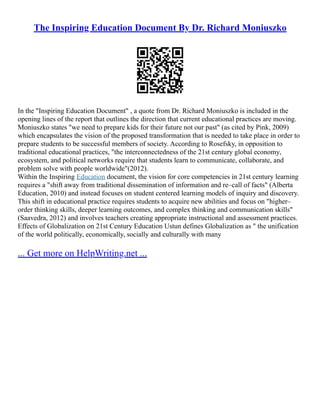 The Inspiring Education Document By Dr. Richard Moniuszko
In the "Inspiring Education Document" , a quote from Dr. Richard Moniuszko is included in the
opening lines of the report that outlines the direction that current educational practices are moving.
Moniuszko states "we need to prepare kids for their future not our past" (as cited by Pink, 2009)
which encapsulates the vision of the proposed transformation that is needed to take place in order to
prepare students to be successful members of society. According to Rosefsky, in opposition to
traditional educational practices, "the interconnectedness of the 21st century global economy,
ecosystem, and political networks require that students learn to communicate, collaborate, and
problem solve with people worldwide"(2012).
Within the Inspiring Education document, the vision for core competencies in 21st century learning
requires a "shift away from traditional dissemination of information and re–call of facts" (Alberta
Education, 2010) and instead focuses on student centered learning models of inquiry and discovery.
This shift in educational practice requires students to acquire new abilities and focus on "higher–
order thinking skills, deeper learning outcomes, and complex thinking and communication skills"
(Saavedra, 2012) and involves teachers creating appropriate instructional and assessment practices.
Effects of Globalization on 21st Century Education Ustun defines Globalization as " the unification
of the world politically, economically, socially and culturally with many
... Get more on HelpWriting.net ...
 