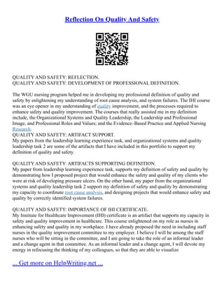 Reflection On Quality And Safety
QUALITY AND SAFETY: REFLECTION.
QUALITY AND SAFETY: DEVELOPMENT OF PROFESSIONAL DEFINITION.
The WGU nursing program helped me in developing my professional definition of quality and
safety by enlightening my understanding of root cause analysis, and system failures. The IHI course
was an eye opener in my understanding of quality improvement, and the processes required to
enhance safety and quality improvement. The courses that really assisted me in my definition
include, the Organizational Systems and Quality Leadership, the Leadership and Professional
Image, and Professional Roles and Values; and the Evidence–Based Practice and Applied Nursing
Research.
QUALITY AND SAFETY: ARTIFACT SUPPORT.
My papers from the leadership learning experience task, and organizational systems and quality
leadership task 2 are some of the artifacts that I have included in this portfolio to support my
definition of quality and safety.
QUALITY AND SAFETY: ARTIFACTS SUPPORTING DEFINITION.
My paper from leadership learning experience task, supports my definition of safety and quality by
demonstrating how I proposed project that would enhance the safety and quality of my clients who
were at risk of developing pressure ulcers. On the other hand, my paper from the organizational
systems and quality leadership task 2 support my definition of safety and quality by demonstrating
my capacity to coordinate root cause analysis, and designing projects that would enhance safety and
quality by correctly identified system failures.
QUALITY AND SAFETY: IMPORTANCE OF IHI CERTIFICATE.
My Institute for Healthcare Improvement (IHI) certificate is an artifact that supports my capacity in
safety and quality improvement in healthcare. This course enlightened on my role as nurses in
enhancing safety and quality in my workplace. I have already proposed the need in including staff
nurses in the quality improvement committee to my employer. I believe I will be among the staff
nurses who will be sitting in the committee, and I am going to take the role of an informal leader
and a change agent in that committee. As an informal leader and a change agent, I will devote my
energy in refocusing the thinking of my colleagues, so that they are able to visualize
... Get more on HelpWriting.net ...
 
