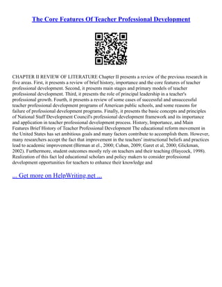 The Core Features Of Teacher Professional Development
CHAPTER II REVIEW OF LITERATURE Chapter II presents a review of the previous research in
five areas. First, it presents a review of brief history, importance and the core features of teacher
professional development. Second, it presents main stages and primary models of teacher
professional development. Third, it presents the role of principal leadership in a teacher's
professional growth. Fourth, it presents a review of some cases of successful and unsuccessful
teacher professional development programs of American public schools, and some reasons for
failure of professional development programs. Finally, it presents the basic concepts and principles
of National Staff Development Council's professional development framework and its importance
and application in teacher professional development process. History, Importance, and Main
Features Brief History of Teacher Professional Development The educational reform movement in
the United States has set ambitious goals and many factors contribute to accomplish them. However,
many researchers accept the fact that improvement in the teachers' instructional beliefs and practices
lead to academic improvement (Birman at el., 2000; Cuban, 2009; Garet et al, 2000; Glickman,
2002). Furthermore, student outcomes mostly rely on teachers and their teaching (Haycock, 1998).
Realization of this fact led educational scholars and policy makers to consider professional
development opportunities for teachers to enhance their knowledge and
... Get more on HelpWriting.net ...
 